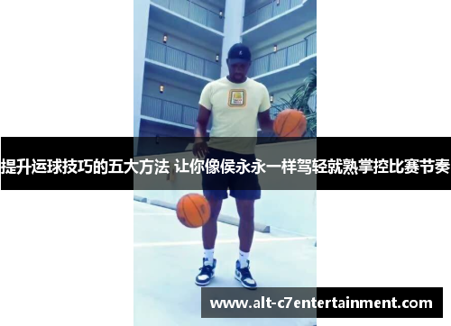 提升运球技巧的五大方法 让你像侯永永一样驾轻就熟掌控比赛节奏 提升运球技巧的五大方法 让你像侯永永一样驾轻就熟掌控比赛节奏