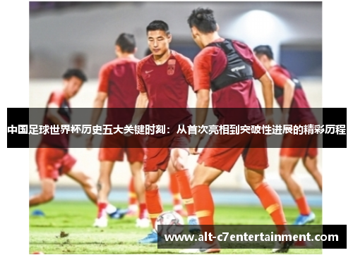 中国足球世界杯历史五大关键时刻:从首次亮相到突破性进展的精彩历程 中国足球世界杯历史五大关键时刻:从首次亮相到突破性进展的精彩历程