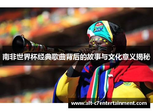 南非世界杯经典歌曲背后的故事与文化意义揭秘 南非世界杯经典歌曲背后的故事与文化意义揭秘