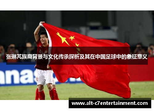 张琳芃族裔背景与文化传承探析及其在中国足球中的象征意义 张琳芃族裔背景与文化传承探析及其在中国足球中的象征意义