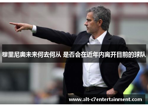 穆里尼奥未来何去何从 是否会在近年内离开目前的球队 穆里尼奥未来何去何从 是否会在近年内离开目前的球队