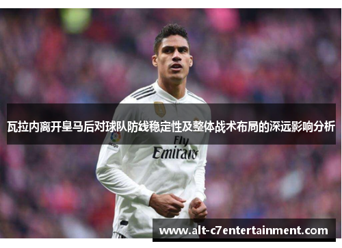 瓦拉内离开皇马后对球队防线稳定性及整体战术布局的深远影响分析