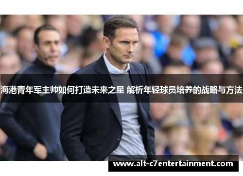 海港青年军主帅如何打造未来之星 解析年轻球员培养的战略与方法