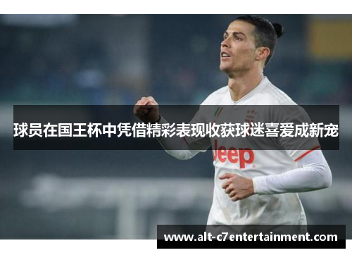 球员在国王杯中凭借精彩表现收获球迷喜爱成新宠