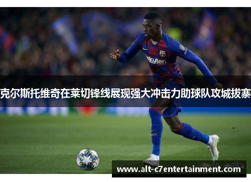 克尔斯托维奇在莱切锋线展现强大冲击力助球队攻城拔寨