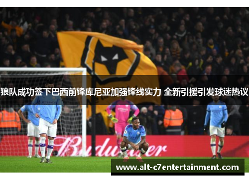 狼队成功签下巴西前锋库尼亚加强锋线实力 全新引援引发球迷热议