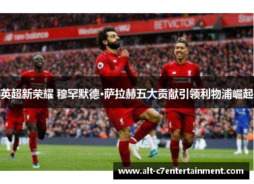 英超新荣耀 穆罕默德·萨拉赫五大贡献引领利物浦崛起 英超新荣耀 穆罕默德·萨拉赫五大贡献引领利物浦崛起