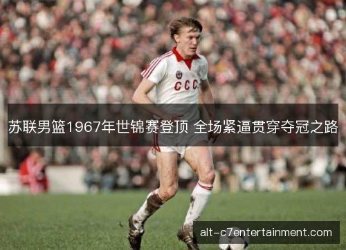 苏联男篮1967年世锦赛登顶 全场紧逼贯穿夺冠之路 苏联男篮1967年世锦赛登顶 全场紧逼贯穿夺冠之路
